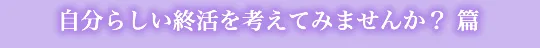 自分らしい終活を考えてみませんか？ 篇